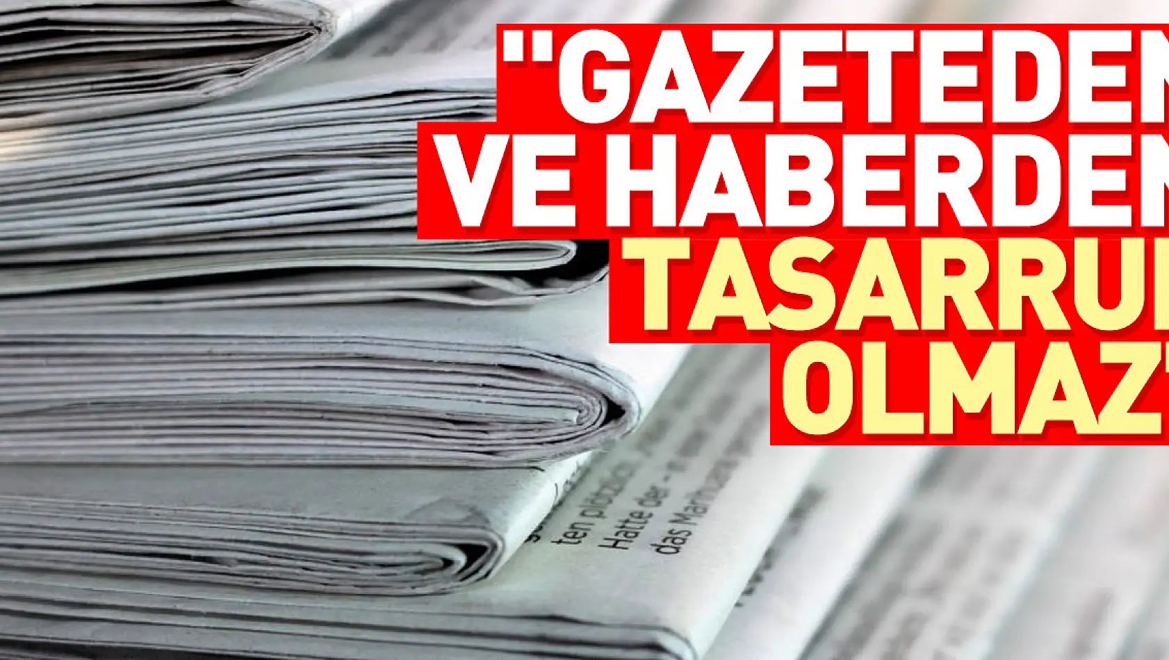 'Gazeteden ve haberden tasarruf olmaz'