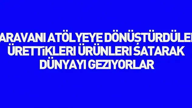 Karavanı atölyeye dönüştürdüler, ürettikleri ürünleri satarak dünyayı geziyorlar