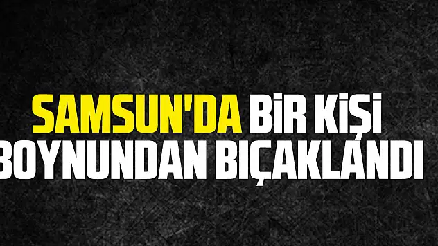 Samsun'da bir kişi boynundan bıçaklandı