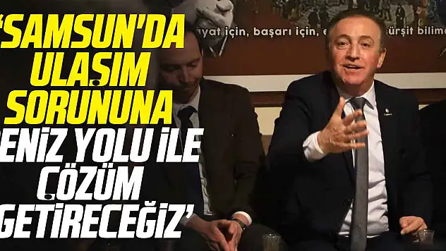 'SAMSUN'DA ULAŞIM SORUNUNA DENİZ YOLU İLE ÇÖZÜM GETİRECEĞİZ'