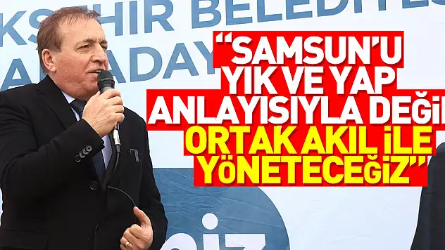 'SAMSUN'U YIK VE YAP ANLAYIŞIYLA DEĞİL, ORTAK AKIL İLE YÖNETECEĞİZ'