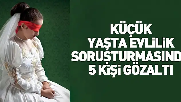 ÇOCUK GELİN SORUŞTURMASINDA 5 GÖZALTI