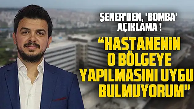 ŞENER'DEN, 'BOMBA' AÇIKLAMA ! ' HASTANENİN O BÖLGEYE YAPILMASINI UYGUN BULMUYORUM'