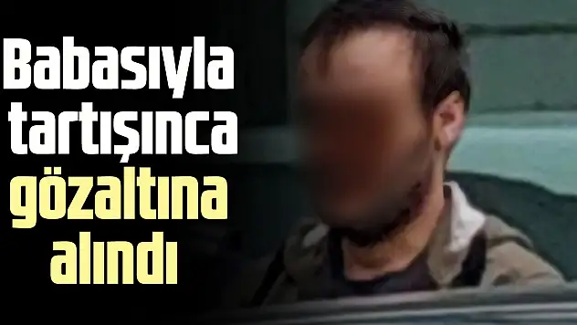Babasıyla tartışınca gözaltına alındı