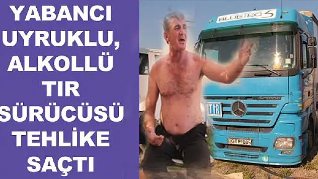 YABANCI UYRUKLU, ALKOLÜ TIR SÜRÜCÜSÜ TEHLİKE SAÇTI