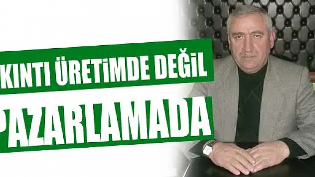 Üretim de değil pazarlama da sıkıntımız çok