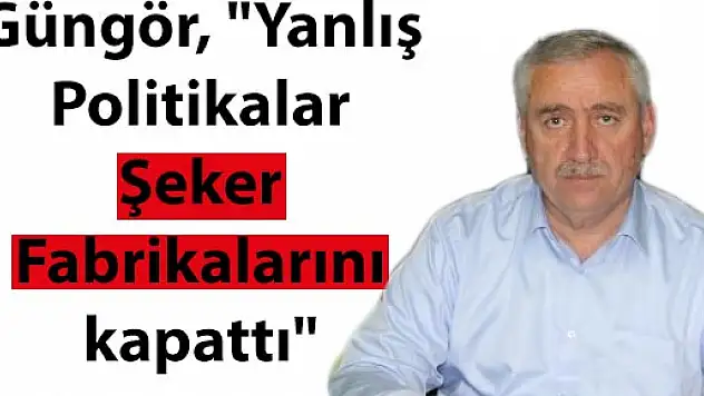 Güngör, 'Yanlış Politikalar Şeker Fabrikalarını kapattı'