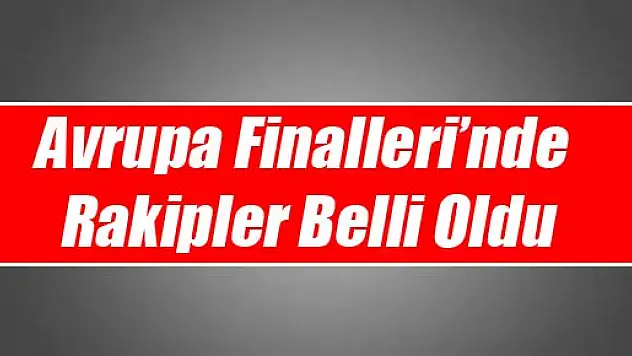 Avrupa Finalleri'nde Rakipler Belli Oldu
