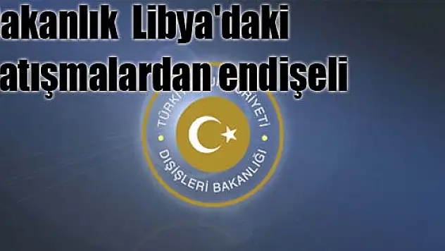 Bakanlık Libya'daki çatışmalardan endişeli