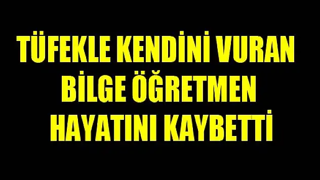TÜFEKLE KENDİNİ VURAN BİLGE ÖĞRETMEN HAYATINI KAYBETTİ