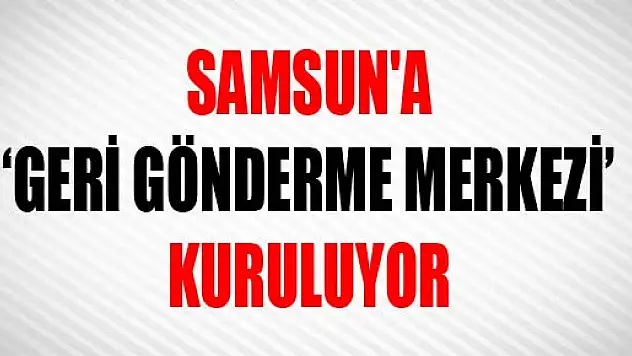 SAMSUN'A 'GERİ GÖNDERME MERKEZİ' KURULUYOR