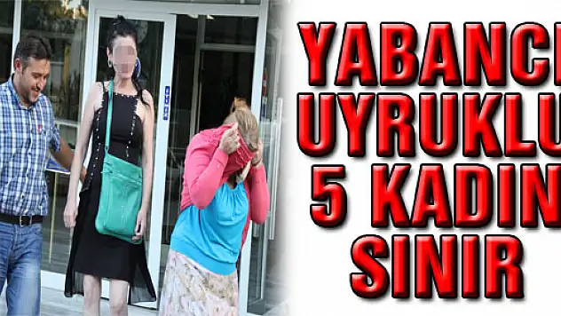 YABANCI UYRUKLU 5 KADIN SINIR DIŞI EDİLDİ