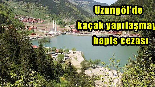 Uzungöl'de kaçak yapılaşmaya hapis cezası