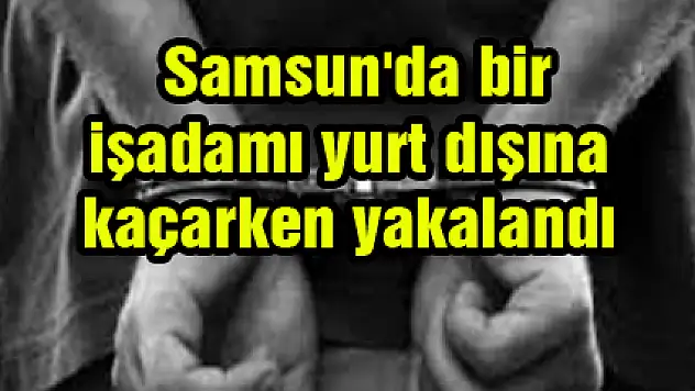  Samsun'da bir işadamı yurt dışına kaçarken yakalandı