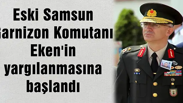 Eski Samsun Garnizon Komutanı Eken'in yargılanmasına başlandı