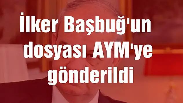 İlker Başbuğ'un dosyası AYM'ye gönderildi