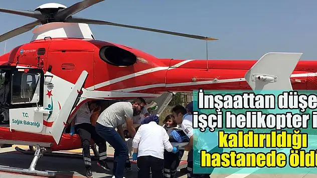 İnşaattan düşen işçi helikopter ile kaldırıldığı hastanede öldü