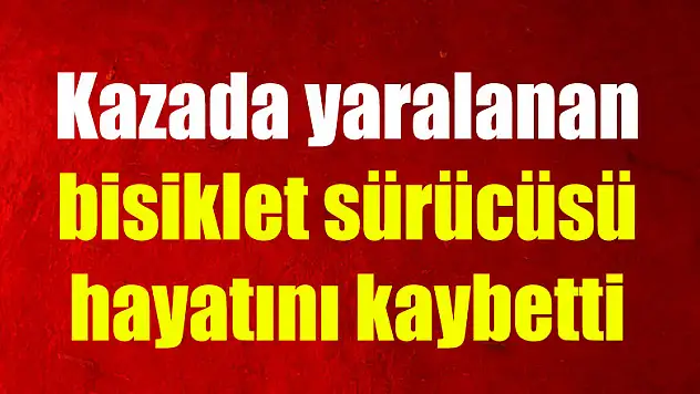 Kazada yaralanan bisiklet sürücüsü hayatını kaybetti