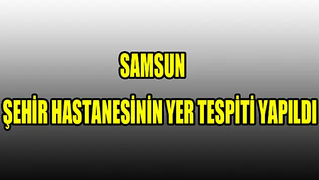 Samsun şehir hastanesinin yer tespiti yapıldı