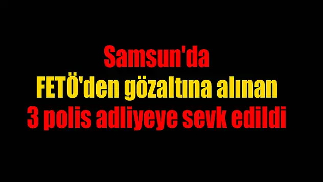 Samsun'da FETÖ'den gözaltına alınan 3 polis adliyeye sevk edildi