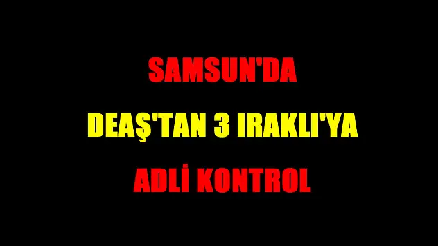 Samsun'da DEAŞ'tan 3 Iraklı'ya adli kontrol