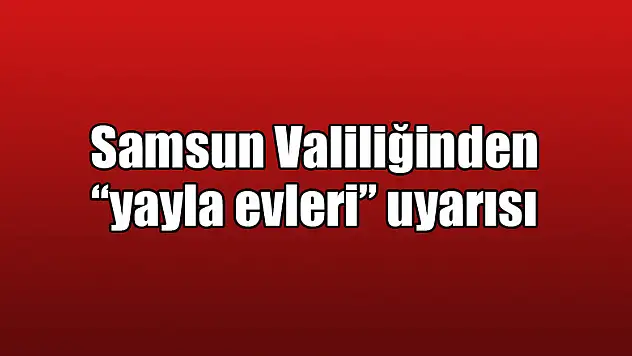 Samsun Valiliğinden 'yayla evleri' uyarısı