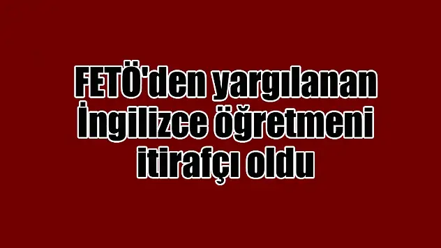 FETÖ'den yargılanan İngilizce öğretmeni itirafçı oldu