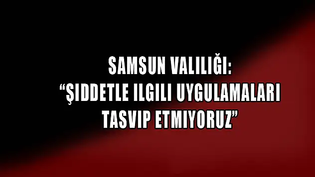 Samsun Valiliği: 'Şiddetle ilgili uygulamaları tasvip etmiyoruz'
