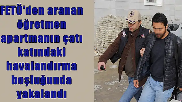 FETÖ'den aranan öğretmen apartmanın çatı katındaki havalandırma boşluğunda yakalandı