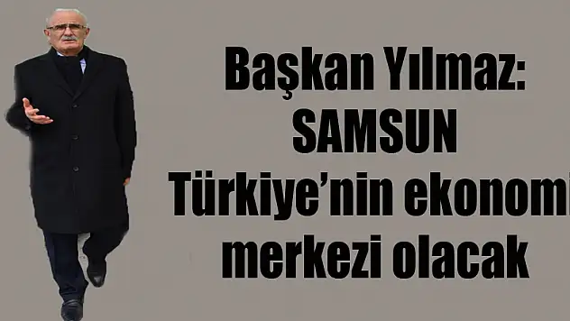 Başkan Yılmaz: 'Samsun Türkiye'nin ekonomi merkezi olacak'