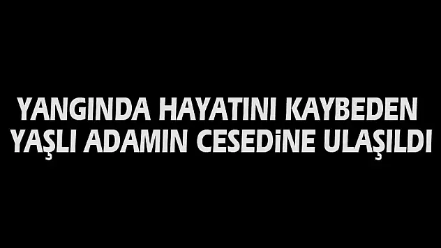 Yangında hayatını kaybeden yaşlı adamın cesedine ulaşıldı