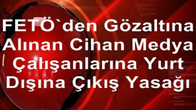 FETÖ'den gözaltına alınan Cihan Medya çalışanlarına yurt dışına çıkış yasağı 
