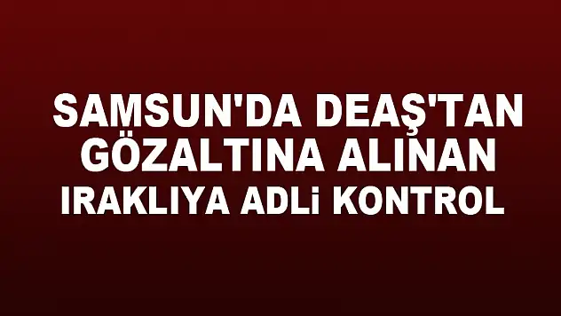 Samsun'da DEAŞ'tan gözaltına alınan Iraklıya adli kontrol