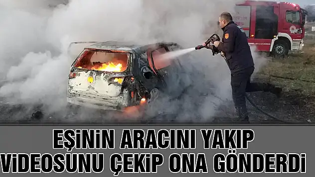 Eşinin aracını yakıp videosunu çekip ona gönderdi