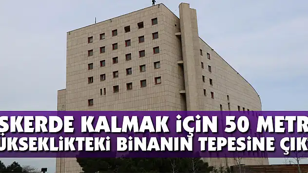 Askerde kalmak için 50 metre yükseklikteki binanın tepesine çıktı