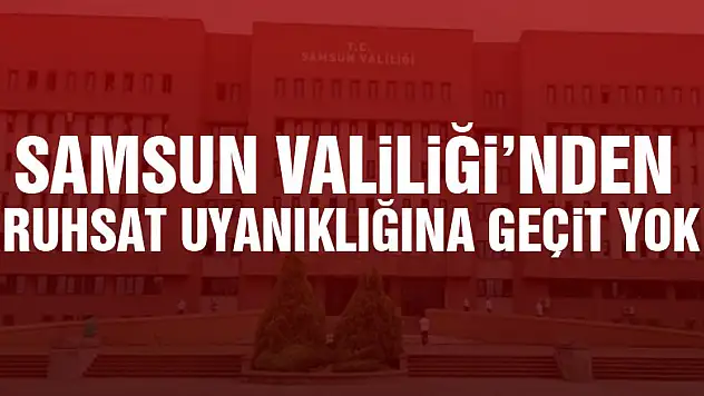 Samsun Valiliği'nden ruhsat uyanıklığına geçit yok
