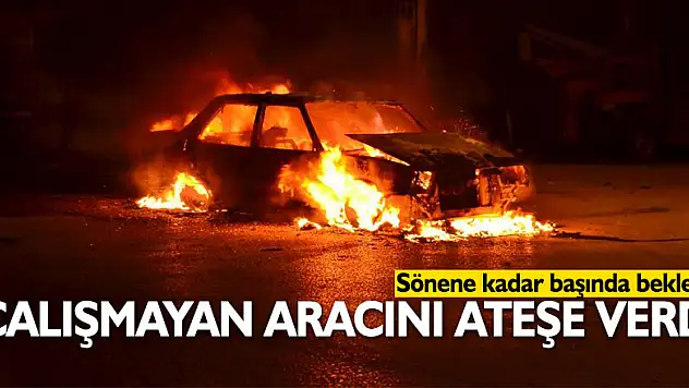 Çalışmayan aracını ateşe verdi, sönene kadar başında bekledi