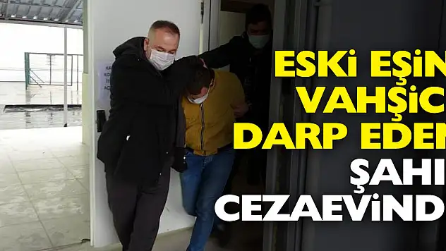 Eski eşini vahşice darp eden şahıs cezaevinde
