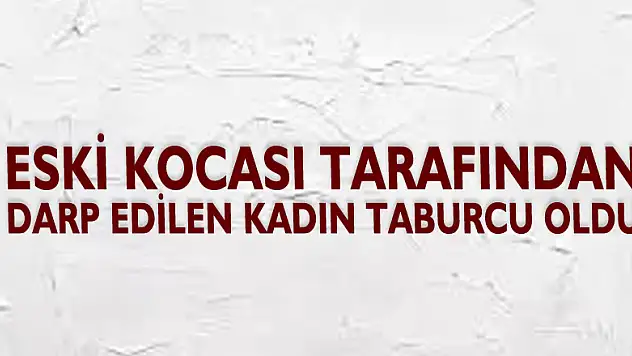 Eski kocası tarafından darp edilen kadın taburcu oldu