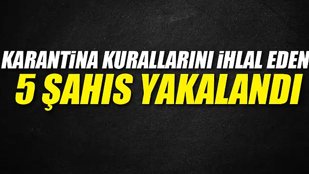 Karantina kurallarını ihlal eden 5 şahıs yakalandı