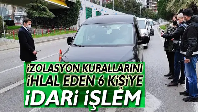 İzolasyon kurallarını ihlal eden 6 kişiye idari işlem