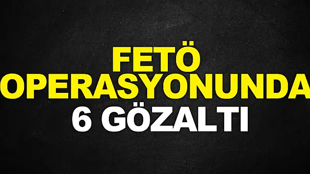 FETÖ OPERASYONUNDA 6 GÖZALTI