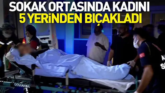 Sokak ortasında kadını 5 yerinden bıçakladı
