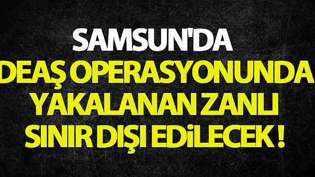 Samsun'da DEAŞ operasyonunda yakalanan zanlı sınır dışı edilecek