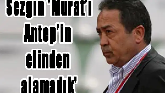 Sezgin: 'Murat'ı Antep'in elinden alamadık'