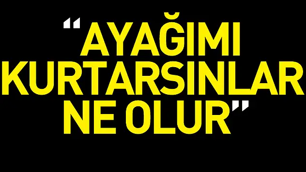 'Ayağımı kurtarsınlar ne olur'