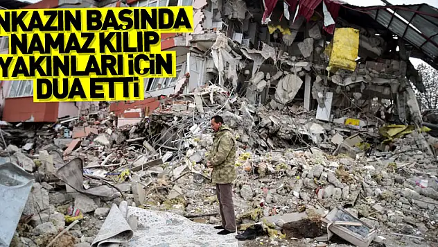 Enkazın başında namaz kılıp yakınları için dua etti