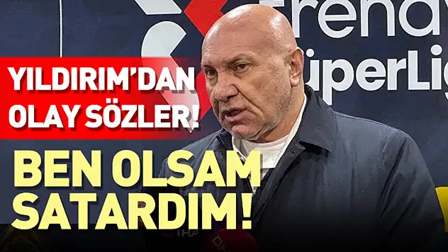 Başkan Yıldırım'dan Olay Sözler: 'Ben Olsam Satardım!'