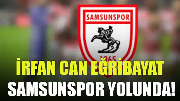 İrfan Can Eğribayat Samsunspor Yolunda!