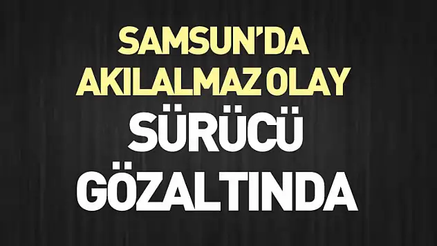 Samsun'da Akılalmaz Olay : sürücü gözaltında